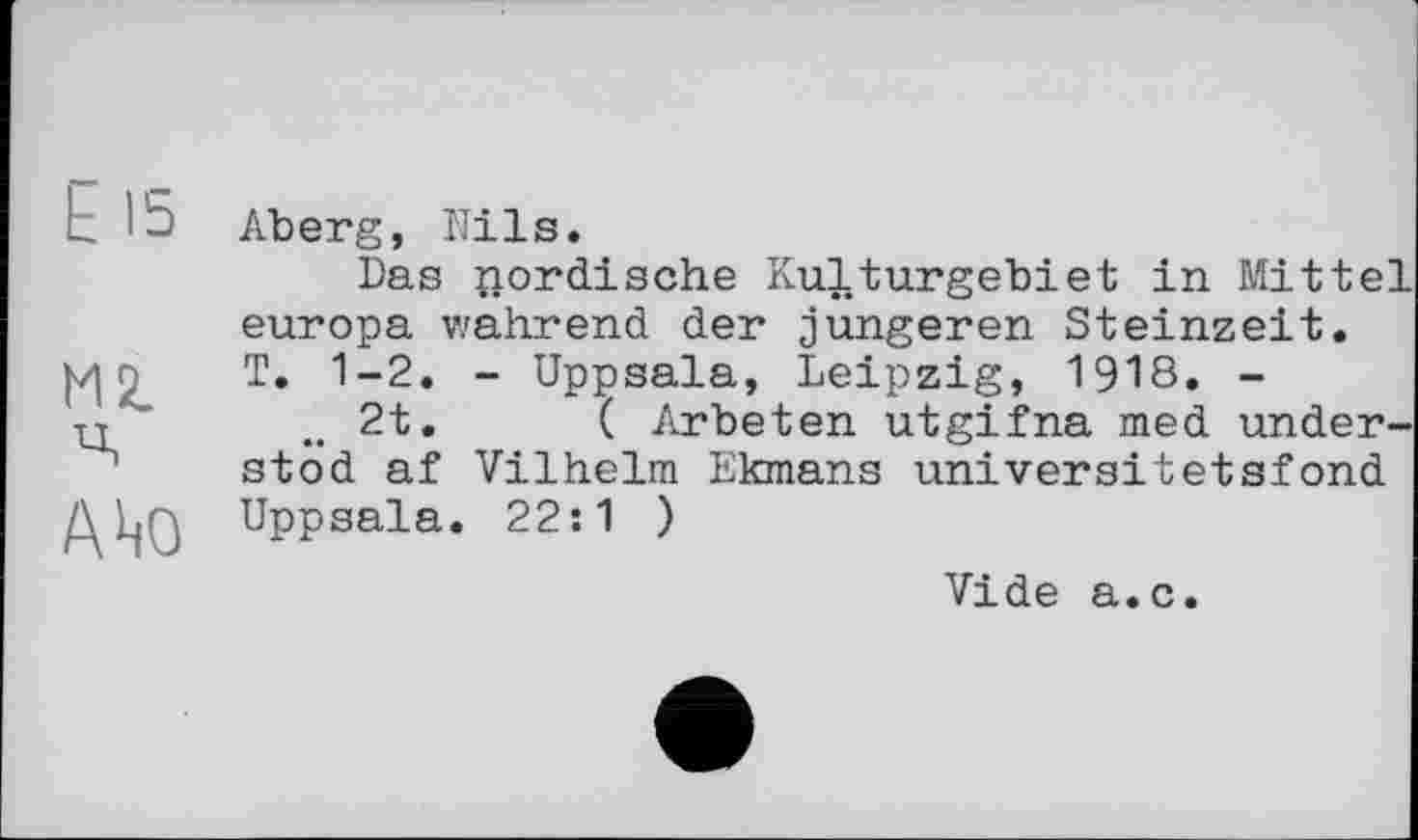 ﻿L lû Aberg, Nils.
Das nordische Kulturgebiet in Mittel europa wahrend der jüngeren Steinzeit.
о T. 1-2. - Uppsala, Leipzig, 1918. -и	2t.	( Arbeten utgifna med under-
stod af Vilhelm Ekmans universitetsfond
ДкјО Uppsala. 22:1 )
Vide a.c.